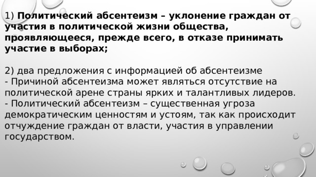 1) Политический абсентеизм – уклонение граждан от участия в политической жизни общества, проявляющееся, прежде всего, в отказе принимать участие в выборах;  2) два предложения с информацией об абсентеизме - Причиной абсентеизма может являться отсутствие на политической арене страны ярких и талантливых лидеров. - Политический абсентеизм – существенная угроза демократическим ценностям и устоям, так как происходит отчуждение граждан от власти, участия в управлении государством. 