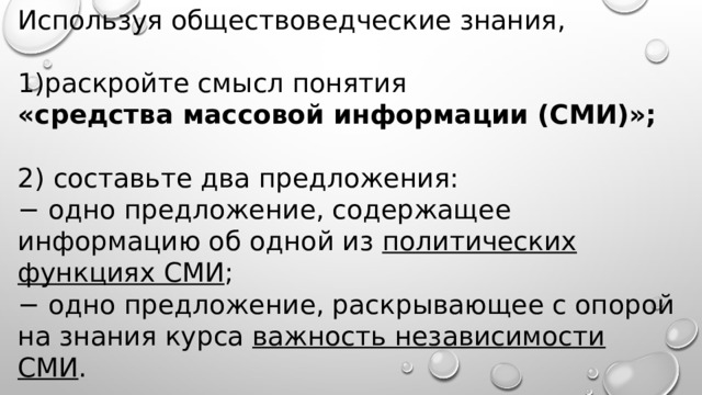 Используя обществоведческие знания,   раскройте смысл понятия «средства массовой информации (СМИ)»; 2) составьте два предложения: − одно предложение, содержащее информацию об одной из политических функциях СМИ ; − одно предложение, раскрывающее с опорой на знания курса важность независимости СМИ . 