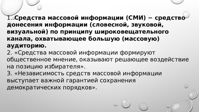1. Средства массовой информации (СМИ) − средство донесения информации (словесной, звуковой, визуальной) по принципу широковещательного канала, охватывающее большую (массовую) аудиторию. 2. «Средства массовой информации формируют общественное мнение, оказывают решающее воздействие на позицию избирателя». 3. «Независимость средств массовой информации выступает важной гарантией сохранения демократических порядков». 