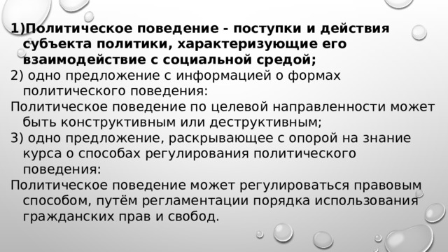 Политическое поведение - поступки и действия субъекта политики, характеризующие его взаимодействие с социальной средой; 2) одно предложение с информацией о формах политического поведения: Политическое поведение по целевой направленности может быть конструктивным или деструктивным; 3) одно предложение, раскрывающее с опорой на зна­ние курса о способах регулирования политического поведения: Политическое поведение может регулироваться правовым способом, путём регламентации порядка использования гражданских прав и свобод. 