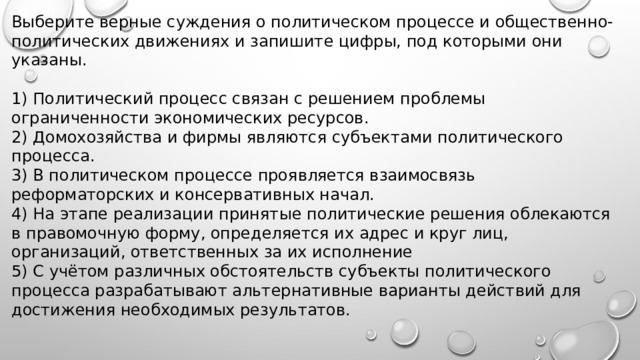 Выберите верные суждения о политическом процессе и общественно-политических движениях и запишите цифры, под которыми они указаны.   1) Политический процесс связан с решением проблемы ограниченности экономических ресурсов. 2) Домохозяйства и фирмы являются субъектами политического процесса. 3) B политическом процессе проявляется взаимосвязь реформаторских и консервативных начал. 4) На этапе реализации принятые политические решения облекаются в правомочную форму, определяется их адрес и круг лиц, организаций, ответственных за их исполнение 5) C учётом различных обстоятельств субъекты политического процесса разрабатывают альтернативные варианты действий для достижения необходимых результатов. 