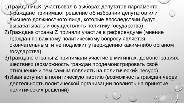 Гражданин К. участвовал в выборах депутатов парламента (граждане принимают решение об избрании депутатов или высшего должностного лица, которые впоследствии будут вырабатывать и осуществлять политику государства) Граждане страны Z приняли участие в референдуме (мнение граждан по важному политическому вопросу является окончательным и не подлежит утверждению каким-либо органом государства) Граждане страны Z принимали участие в митингах, демонстрациях, шествиях (возможность граждан продемонстрировать своё отношение и тем самым повлиять на политический ресурс) Иван вступил в политическую партию (возможность граждан через деятельность политической организации повлиять на принятие политических решений) 