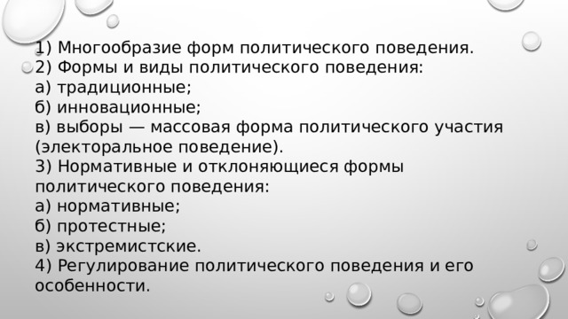 1) Многообразие форм политического поведения. 2) Формы и виды политического поведения: а) традиционные; б) инновационные; в) выборы — массовая форма политического участия (электоральное поведение). 3) Нормативные и отклоняющиеся формы политического поведения: а) нормативные; б) протестные; в) экстремистские. 4) Регулирование политического поведения и его особенности. 