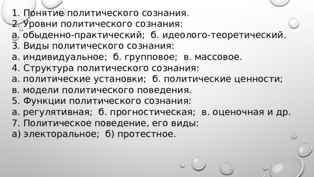 1. Понятие политического сознания. 2. Уровни политического сознания: а. обыденно-практический; б. идеолого-теоретический. 3. Виды политического сознания: а. индивидуальное; б. групповое; в. массовое. 4. Структура политического сознания: а. политические установки; б. политические ценности; в. модели политического поведения. 5. Функции политического сознания: а. регулятивная; б. прогностическая; в. оценочная и др. 7. По­ли­ти­че­ское поведение, его виды: а) электоральное; б) протестное. 