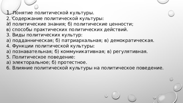 1 . Понятие политической культуры. 2. Содержание политической культуры: а) политические знания; б) политические ценности; в) способы практических политических действий. 3. Виды политических культур: а) подданническая; б) патриархальная; в) демократическая. 4. Функции политической культуры: а) познавательная; б) коммуникативная; в) регулятивная. 5. Политическое поведение: а) электоральное; б) протестное. 6. Влияние политической культуры на политическое поведение.   