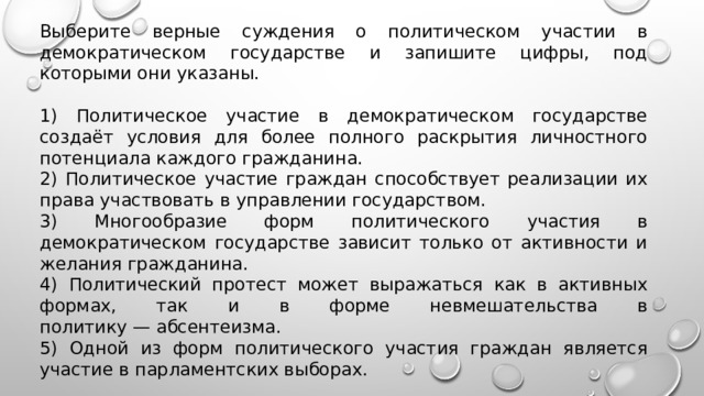 Выберите верные суждения о политическом участии в демократическом государстве и запишите цифры, под которыми они указаны.   1) Политическое участие в демократическом государстве создаёт условия для более полного раскрытия личностного потенциала каждого гражданина. 2) Политическое участие граждан способствует реализации их права участвовать в управлении государством. 3) Многообразие форм политического участия в демократическом государстве зависит только от активности и желания гражданина. 4) Политический протест может выражаться как в активных формах, так и в форме невмешательства в политику — абсентеизма. 5) Одной из форм политического участия граждан является участие в парламентских выборах. 