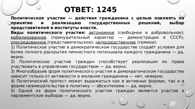 ОТВЕТ: 1245 Политическое участие — действия гражданина с целью повлиять на принятие и реализацию государственных решений, выбор представителей в институты власти.  Виды политического участия:  автономное (свободное и добровольное); мобилизованное (принудительный характер — демонстрации в СССР); опосредованное (представительское); непосредственное (прямое). 1) Политическое участие в демократическом государстве создаёт условия для более полного раскрытия личностного потенциала каждого гражданина — да, верно. 2) Политическое участие граждан способствует реализации их права участвовать в управлении государством — да, верно. 3) Многообразие форм политического участия в демократическом государстве зависит только от активности и желания гражданина — нет, неверно. 4) Политический протест может выражаться как в активных формах, так и в форме невмешательства в политику — абсентеизма — да, верно. 5) Одной из форм политического участия граждан является участие в парламентских выборах — да, верно.   