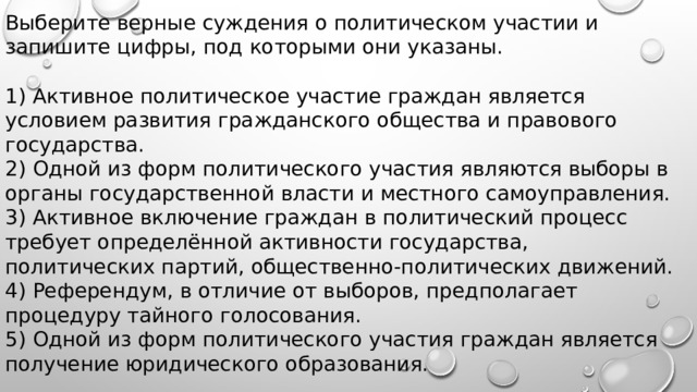 Выберите верные суждения о политическом участии и запишите цифры, под которыми они указаны.   1) Активное политическое участие граждан является условием развития гражданского общества и правового государства. 2) Одной из форм политического участия являются выборы в органы государственной власти и местного самоуправления. 3) Активное включение граждан в политический процесс требует определённой активности государства, политических партий, общественно-политических движений. 4) Референдум, в отличие от выборов, предполагает процедуру тайного голосования. 5) Одной из форм политического участия граждан является получение юридического образования. 