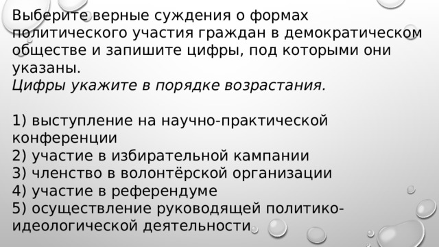 Выберите верные суждения о формах политического участия граждан в демократическом обществе и запишите цифры, под которыми они указаны.  Цифры укажите в порядке возрастания.   1) выступление на научно-практической конференции 2) участие в избирательной кампании 3) членство в волонтёрской организации 4) участие в референдуме 5) осуществление руководящей политико-идеологической деятельности 