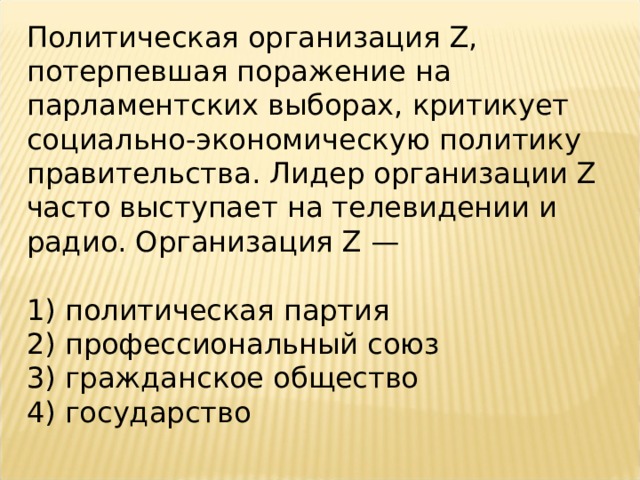 Политическая организация Z, потерпевшая поражение на парламентских выборах, критикует социально-экономическую политику правительства. Лидер организации Z часто выступает на телевидении и радио. Организация Z —   1) политическая партия 2) профессиональный союз 3) гражданское общество 4) государство 
