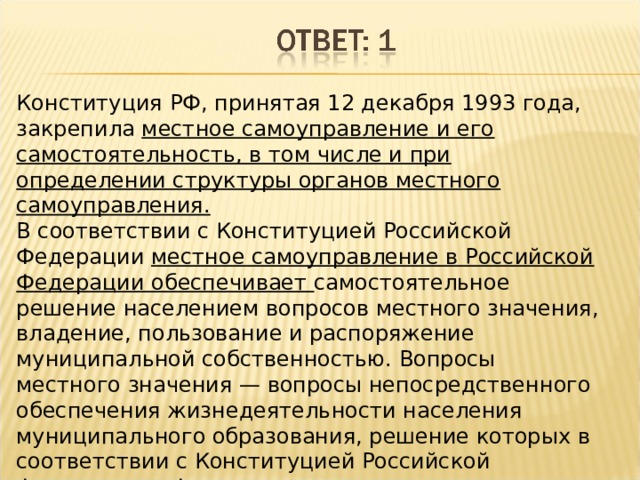 Конституция РФ, принятая 12 декабря 1993 года, закрепила местное самоуправление и его самостоятельность, в том числе и при определении структуры органов местного самоуправления. В соответствии с Конституцией Российской Федерации местное самоуправление в Российской Федерации обеспечивает самостоятельное решение населением вопросов местного значения, владение, пользование и распоряжение муниципальной собственностью. Вопросы местного значения — вопросы непосредственного обеспечения жизнедеятельности населения муниципального образования, решение которых в соответствии с Конституцией Российской Федерации и Федеральным законом осуществляется населением и (или) органами местного самоуправления самостоятельно. 