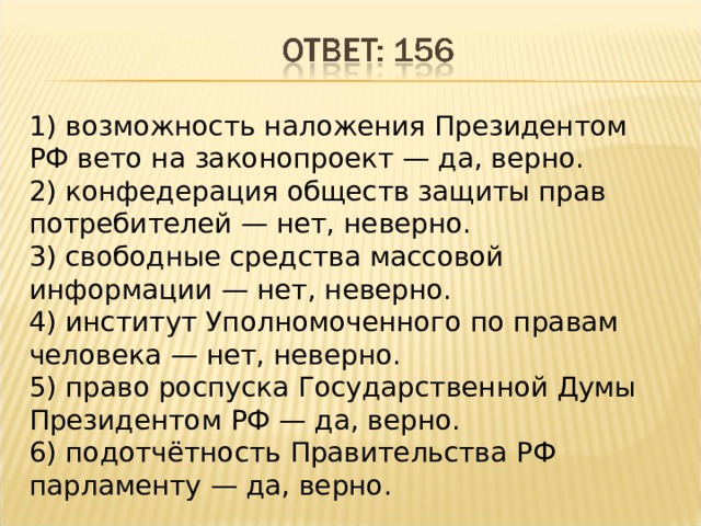 1) возможность наложения Президентом РФ вето на законопроект — да, верно. 2) конфедерация обществ защиты прав потребителей — нет, неверно. 3) свободные средства массовой информации — нет, неверно. 4) институт Уполномоченного по правам человека — нет, неверно. 5) право роспуска Государственной Думы Президентом РФ — да, верно. 6) подотчётность Правительства РФ парламенту — да, верно. 