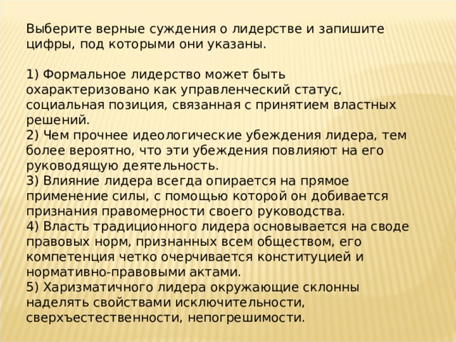 Выберите верные суждения о лидерстве и запишите цифры, под которыми они указаны.   1) Формальное лидерство может быть охарактеризовано как управленческий статус, социальная позиция, связанная с принятием властных решений. 2) Чем прочнее идеологические убеждения лидера, тем более вероятно, что эти убеждения повлияют на его руководящую деятельность.  3) Влияние лидера всегда опирается на прямое применение силы, с помощью которой он добивается признания правомерности своего руководства. 4) Власть традиционного лидера основывается на своде правовых норм, признанных всем обществом, его компетенция четко очерчивается конституцией и нормативно-правовыми актами. 5) Харизматичного лидера окружающие склонны наделять свойствами исключительности, сверхъестественности, непогрешимости. 