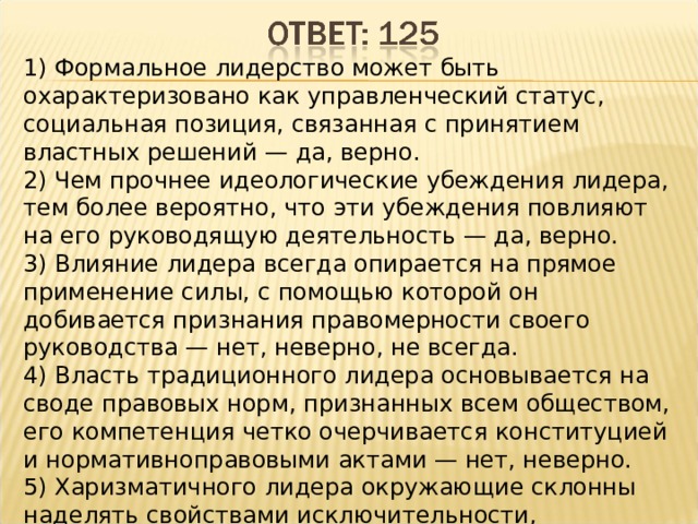 1) Формальное лидерство может быть охарактеризовано как управленческий статус, социальная позиция, связанная с принятием властных решений — да, верно. 2) Чем прочнее идеологические убеждения лидера, тем более вероятно, что эти убеждения повлияют на его руководящую деятельность — да, верно.  3) Влияние лидера всегда опирается на прямое применение силы, с помощью которой он добивается признания правомерности своего руководства — нет, неверно, не всегда. 4) Власть традиционного лидера основывается на своде правовых норм, признанных всем обществом, его компетенция четко очерчивается конституцией и нормативноправовыми актами — нет, неверно. 5) Харизматичного лидера окружающие склонны наделять свойствами исключительности, сверхъестественности, непогрешимости — да, верно. 