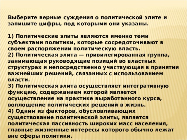Выберите верные суждения о политической элите и запишите цифры, под которыми они указаны.  1) Политические элиты являются именно теми субъектами политики, которые сосредоточивают в своем распоряжении политическую власть. 2) Политическая элита — привилегированная группа, занимающая руководящие позиций во властных структурах и непосредственно участвующая в принятии важнейших решений, связанных с использованием власти. 3) Политическая элита осуществляет интегративную функцию, содержанием которой является осуществление на практике выработанного курса, воплощение политических решений в жизнь. 4) Одним из факторов, обусловливающих существование политической элиты, является политическая пассивность широких масс населения, главные жизненные интересы которого обычно лежат вне сферы политики. 5) Осуществляя организаторскую функцию, политическая элита укрепляет стабильность и единство общества, устойчивость ее экономической и политической системы, недопущение и разрешение конфликтных ситуаций. 