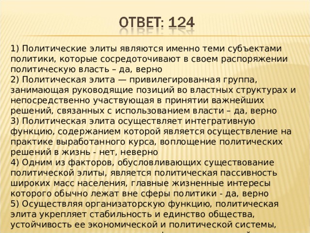 1) Политические элиты являются именно теми субъектами политики, которые сосредоточивают в своем распоряжении политическую власть – да, верно 2) Политическая элита — привилегированная группа, занимающая руководящие позиций во властных структурах и непосредственно участвующая в принятии важнейших решений, связанных с использованием власти – да, верно 3) Политическая элита осуществляет интегративную функцию, содержанием которой является осуществление на практике выработанного курса, воплощение политических решений в жизнь - нет, неверно 4) Одним из факторов, обусловливающих существование политической элиты, является политическая пассивность широких масс населения, главные жизненные интересы которого обычно лежат вне сферы политики - да, верно 5) Осуществляя организаторскую функцию, политическая элита укрепляет стабильность и единство общества, устойчивость ее экономической и политической системы, недопущение и разрешение конфликтных ситуаций - нет, неверно 