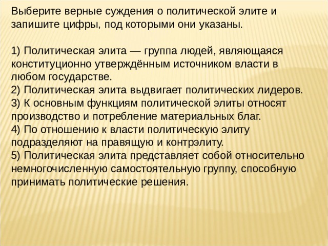 Выберите верные суждения о политической элите и запишите цифры, под которыми они указаны.   1) Политическая элита — группа людей, являющаяся конституционно утверждённым источником власти в любом государстве. 2) Политическая элита выдвигает политических лидеров. 3) К основным функциям политической элиты относят производство и потребление материальных благ. 4) По отношению к власти политическую элиту подразделяют на правящую и контрэлиту. 5) Политическая элита представляет собой относительно немногочисленную самостоятельную группу, способную принимать политические решения. 