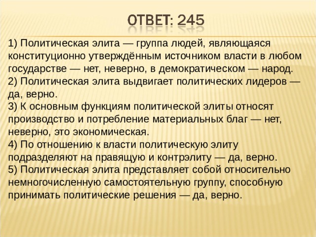 1) Политическая элита — группа людей, являющаяся конституционно утверждённым источником власти в любом государстве — нет, неверно, в демократическом — народ. 2) Политическая элита выдвигает политических лидеров — да, верно. 3) К основным функциям политической элиты относят производство и потребление материальных благ — нет, неверно, это экономическая. 4) По отношению к власти политическую элиту подразделяют на правящую и контрэлиту — да, верно. 5) Политическая элита представляет собой относительно немногочисленную самостоятельную группу, способную принимать политические решения — да, верно. 
