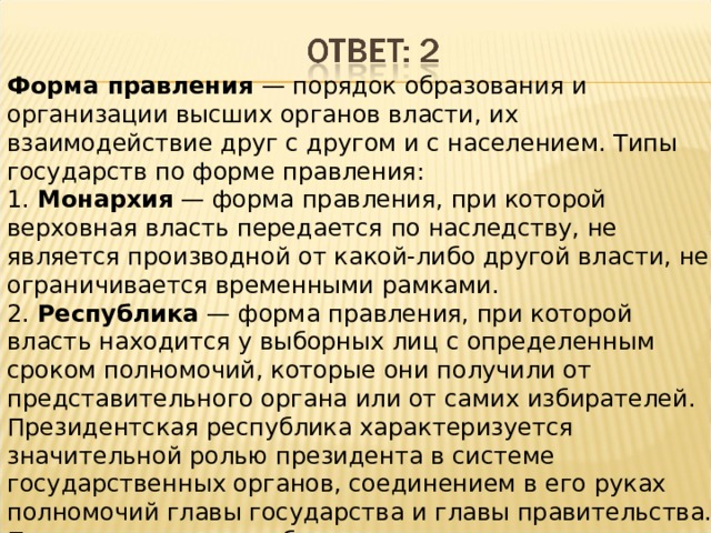 Форма правления — порядок образования и организации высших органов власти, их взаимодействие друг с другом и с населением. Типы государств по форме правления: 1. Монархия  — форма правления, при которой верховная власть передается по наследству, не является производной от какой-либо другой власти, не ограничивается временными рамками. 2. Республика — форма правления, при которой власть находится у выборных лиц с определенным сроком полномочий, которые они получили от представительного органа или от самих избирателей. Президентская республика характеризуется значительной ролью президента в системе государственных органов, соединением в его руках полномочий главы государства и главы правительства. Парламентская республика — разновидность республики с перевесом полномочий в пользу парламента. В парламентской республике правительство отвечает только перед парламентом, а не перед президентом. 