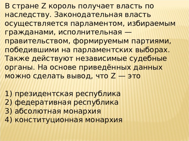 В стране Z король получает власть по наследству. Законодательная власть осуществляется парламентом, избираемым гражданами, исполнительная — правительством, формируемым партиями, победившими на парламентских выборах. Также действуют независимые судебные органы. На основе приведённых данных можно сделать вывод, что Z — это   1) президентская республика 2) федеративная республика 3) абсолютная монархия 4) конституционная монархия 