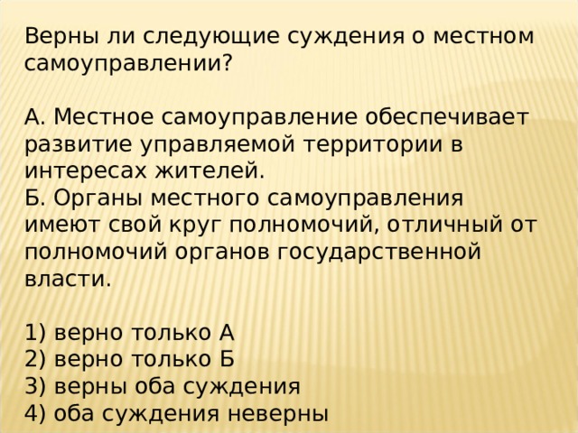 Верны ли следующие суждения о местном самоуправлении?   А. Местное самоуправление обеспечивает развитие управляемой территории в интересах жителей. Б. Органы местного самоуправления имеют свой круг полномочий, отличный от полномочий органов государственной власти.   1) верно только А 2) верно только Б 3) верны оба суждения 4) оба суждения неверны 