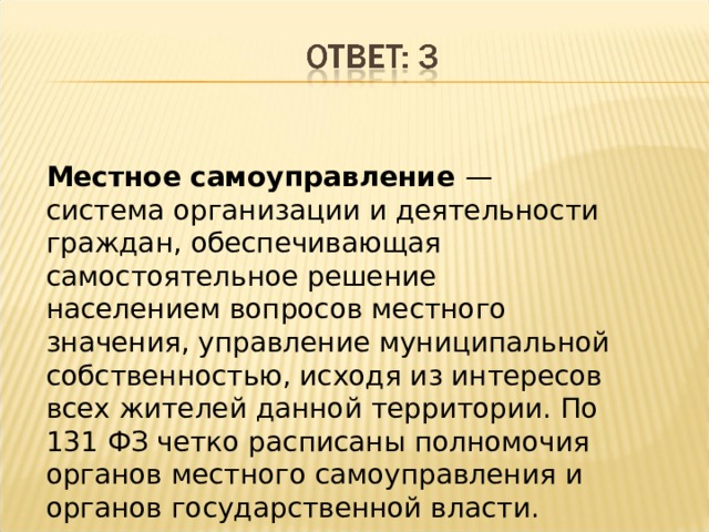 Местное самоуправление — система организации и деятельности граждан, обеспечивающая самостоятельное решение населением вопросов местного значения, управление муниципальной собственностью, исходя из интересов всех жителей данной территории. По 131 ФЗ четко расписаны полномочия органов местного самоуправления и органов государственной власти. 