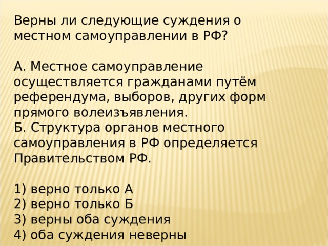 Верны ли следующие суждения о местном самоуправлении в РФ?   А. Местное самоуправление осуществляется гражданами путём референдума, выборов, других форм прямого волеизъявления. Б. Структура органов местного самоуправления в РФ определяется Правительством РФ.   1) верно только А 2) верно только Б 3) верны оба суждения 4) оба суждения неверны 