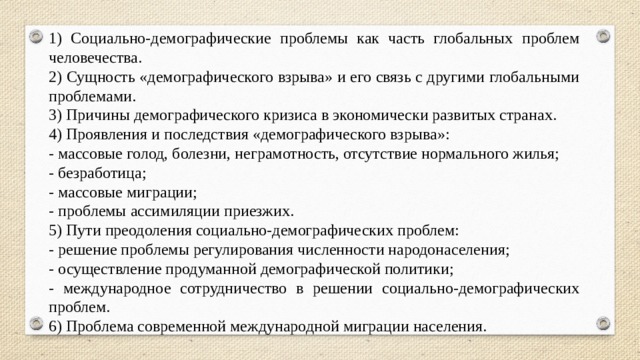 1) Социально-демографические проблемы как часть глобальных проблем человечества. 2) Сущность «демографического взрыва» и его связь с другими глобальными проблемами. 3) Причины демографического кризиса в экономически развитых странах. 4) Проявления и последствия «демографического взрыва»: - массовые голод, болезни, неграмотность, отсутствие нормального жилья; - безработица; - массовые миграции; - проблемы ассимиляции приезжих. 5) Пути преодоления социально-демографических проблем: - решение проблемы регулирования численности народонаселения; - осуществление продуманной демографической политики; - международное сотрудничество в решении социально-демографических проблем. 6) Проблема современной международной миграции населения. 