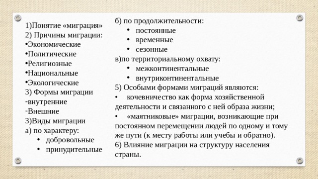 б) по продолжительности: постоянные временные сезонные постоянные временные сезонные в)по территориальному охвату: межконтинентальные внутриконтинентальные межконтинентальные внутриконтинентальные 5) Особыми формами миграций являются: •  кочевничество как форма хозяйственной деятельности и связанного с ней образа жизни; •  «маятниковые» миграции, возникающие при постоянном перемещении людей по одному и тому же пути (к месту работы или учебы и обратно). 6) Влияние миграции на структуру населения страны. 1)Понятие «миграция» 2) Причины миграции: Экономические Политические Религиозные Национальные Экологические 3) Формы миграции внутренние Внешние 3)Виды миграции а) по характеру: добровольные принудительные добровольные принудительные 