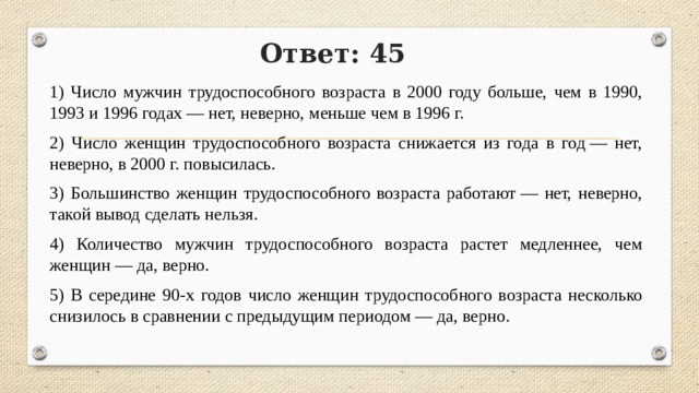 Ответ: 45 1) Число мужчин трудоспособного возраста в 2000 году больше, чем в 1990, 1993 и 1996 годах — нет, неверно, меньше чем в 1996 г. 2) Число женщин трудоспособного возраста снижается из года в год — нет, неверно, в 2000 г. повысилась. 3) Большинство женщин трудоспособного возраста работают — нет, неверно, такой вывод сде­лать нельзя. 4) Количество мужчин трудоспособного возраста растет медленнее, чем женщин — да, верно. 5) В середине 90-х годов число женщин трудоспособного возраста несколько снизилось в сравнении с предыдущим периодом — да, верно. 