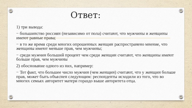 Ответ: 1) три вывода: − большинство россиян (независимо от пола) считают, что мужчины и женщины имеют равные права; − в то же время среди многих опрошенных женщин распространено мнение, что женщины имеют меньше прав, чем мужчины; − среди мужчин больший процент чем среди женщин считают, что женщины имеют больше прав, чем мужчины 2) обоснование одного из них, например: − Тот факт, что большее число мужчин (чем женщин) считают, что у женщин больше прав, может быть объяснен следующим: респонденты исходили из того, что во многих семьях авторитет матери гораздо выше авторитета отца. 