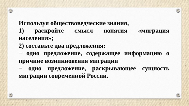 Используя обществоведческие знания, 1) раскройте смысл понятия «миграция населения»; 2) составьте два предложения: − одно предложение, содержащее информацию о причине возникновения миграции − одно предложение, раскрывающее сущность миграции современной России. 