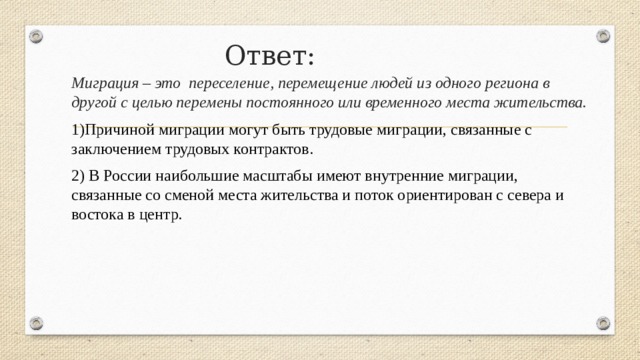 Ответ: Миграция – это переселение, перемещение людей из одного региона в другой с целью перемены постоянного или временного места жительства. 1)Причиной миграции могут быть трудовые миграции, связанные с заключением трудовых контрактов. 2) В России наибольшие масштабы имеют внутренние миграции, связанные со сменой места жительства и поток ориентирован с севера и востока в центр. 
