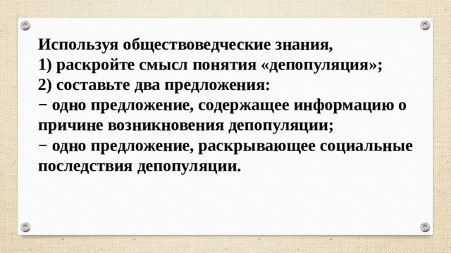 Используя обществоведческие знания, 1) раскройте смысл понятия «депопуляция»; 2) составьте два предложения: − одно предложение, содержащее информацию о причине возникновения депопуляции; − одно предложение, раскрывающее социальные последствия депопуляции. 