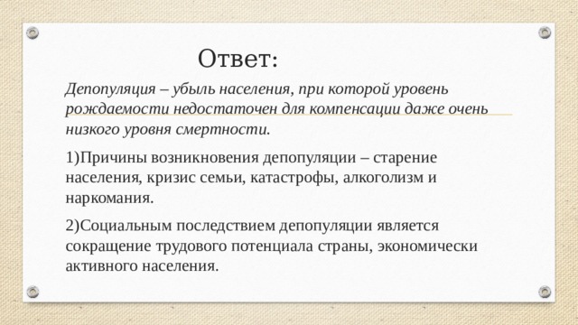 Ответ: Депопуляция – убыль населения, при которой уровень рождаемости недостаточен для компенсации даже очень низкого уровня смертности. 1)Причины возникновения депопуляции – старение населения, кризис семьи, катастрофы, алкоголизм и наркомания. 2)Социальным последствием депопуляции является сокращение трудового потенциала страны, экономически активного населения . 