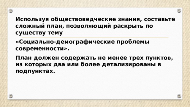 Используя обществоведческие знания, составьте сложный план, позволяющий раскрыть по существу тему «Социально-демографические проблемы современности». План должен содержать не менее трех пунктов, из которых два или более детализированы в подпунктах. 