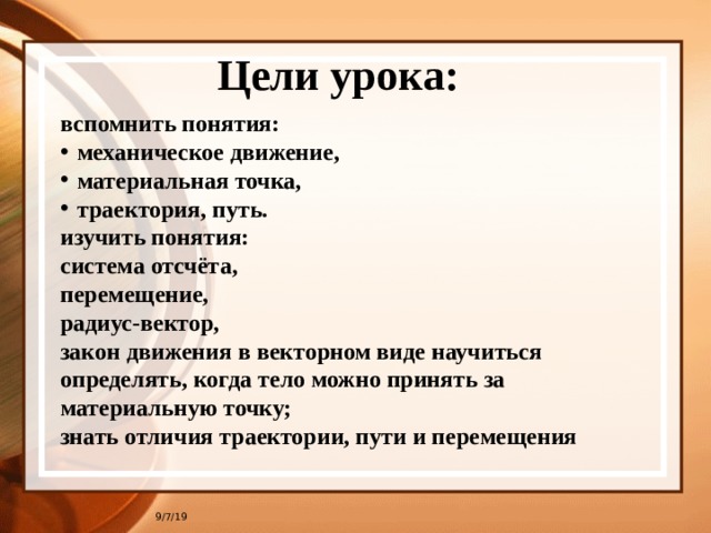 Цели урока: вспомнить понятия: механическое движение, материальная точка, траектория, путь. изучить понятия: система отсчёта, перемещение, радиус-вектор, закон движения в векторном виде научиться определять, когда тело можно принять за материальную точку; знать отличия траектории, пути и перемещения 9/7/19 