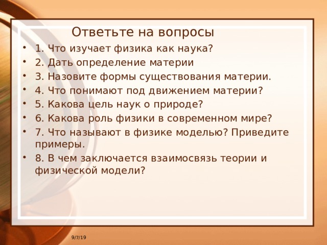 Ответьте на вопросы 1. Что изучает физика как наука? 2. Дать определение материи 3. Назовите формы существования материи. 4. Что понимают под движением материи? 5. Какова цель наук о природе? 6. Какова роль физики в современном мире? 7. Что называют в физике моделью? Приведите примеры. 8. В чем заключается взаимосвязь теории и физической модели? 9/7/19 