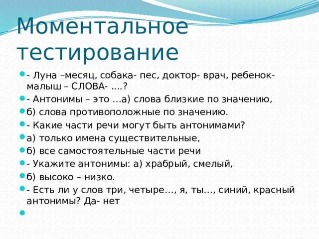 Моментальное тестирование - Луна –месяц, собака- пес, доктор- врач, ребенок- малыш – СЛОВА- ....? - Антонимы – это …а) слова близкие по значению, б) слова противоположные по значению. - Какие части речи могут быть антонимами? а) только имена существительные, б) все самостоятельные части речи - Укажите антонимы: а) храбрый, смелый, б) высоко – низко. - Есть ли у слов три, четыре…, я, ты…, синий, красный антонимы? Да- нет   