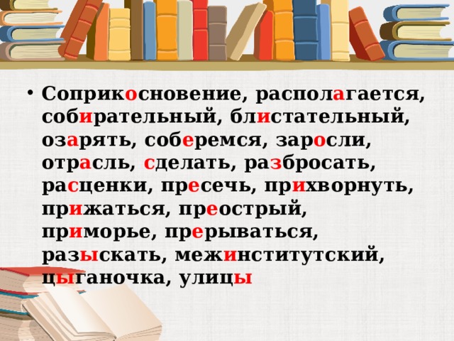 Соприк о сновение, распол а гается, соб и рательный, бл и стательный, оз а рять, соб е ремся, зар о сли, отр а сль, с делать, ра з бросать, ра с ценки, пр е сечь, пр и хворнуть, пр и жаться, пр е острый, пр и морье, пр е рываться, раз ы скать, меж и нститутский, ц ы ганочка, улиц ы 