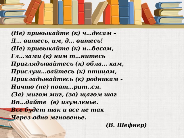 (Не) привыкайте (к) ч…десам – Д… витесь, им, д… витесь! (Не) привыкайте (к) н…бесам, Гл…зами (к) ним т…нитесь Приглядывайтесь (к) обла… кам, Прислуш…вайтесь (к) птицам, Прикладывайтесь (к) родникам - Ничто (не) повт…рит..ся. (За) мигом миг, (за) щагом шаг Вп…дайте (в) изумленье. Все будет так и все не так Через одно мгновенье.  (В. Шефнер)  