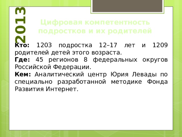 2013 Цифровая компетентность подростков и их родителей Кто: 1203 подростка 12–17 лет и 1209 родителей детей этого возраста. Где: 45 регионов 8 федеральных округов Российской Федерации. Кем: Аналитический центр Юрия Левады по специально разработанной методике Фонда Развития Интернет. 