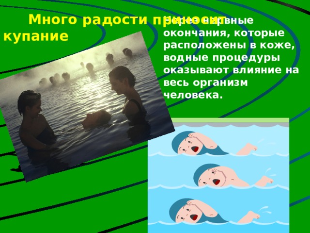  Много радости приносит купание     Через нервные окончания, которые расположены в коже, водные процедуры оказывают влияние на весь организм человека. Но если будешь действовать по принципу: все, с сегодняшнего дня начинаю закаляться, снимаю обувь, обливаюсь холодной водой, наверное дело закончится насморком, если не хуже. Нужно ходить босиком, но очень часто сырые ноги становятся причиной простуды, головной боли. Дело в том, что подушечки четырех ногтевых фаланг пальцев ног (кроме больших пальцев) связаны с лобными гайморовыми пазухами. Недаром народная мудрость гласит: «Держи ноги в тепле, а голову в холоде».  