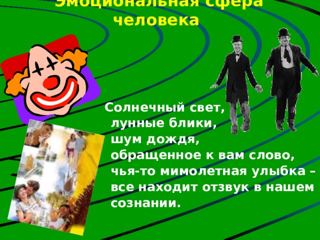 Эмоциональная сфера человека    Солнечный свет,  лунные блики,  шум дождя,  обращенное к вам слово,  чья-то мимолетная улыбка –  все находит отзвук в нашем  сознании. Человек, соблюдающий здоровые формы жизнедеятельности, свободнее переносит психоэмоциональные трудности, легче переносит стрессовые ситуации. Говорят: «Где любовь да совет, там и горя нет» В ком воля есть и сильный дух, Тот победит любой недуг. Болезнь отступит перед гордым, Перед бесстрашным, непокорным.  