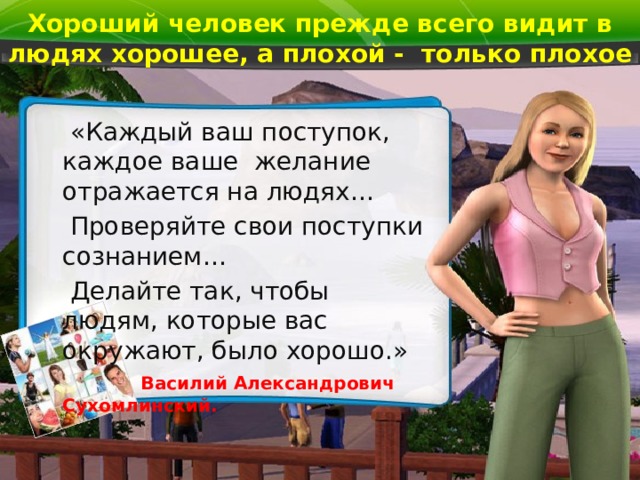 Хороший человек прежде всего видит в людях хорошее, а плохой - только плохое  «Каждый ваш поступок, каждое ваше желание отражается на людях…  Проверяйте свои поступки сознанием…  Делайте так, чтобы людям, которые вас окружают, было хорошо.»   Василий Александрович Сухомлинский. 