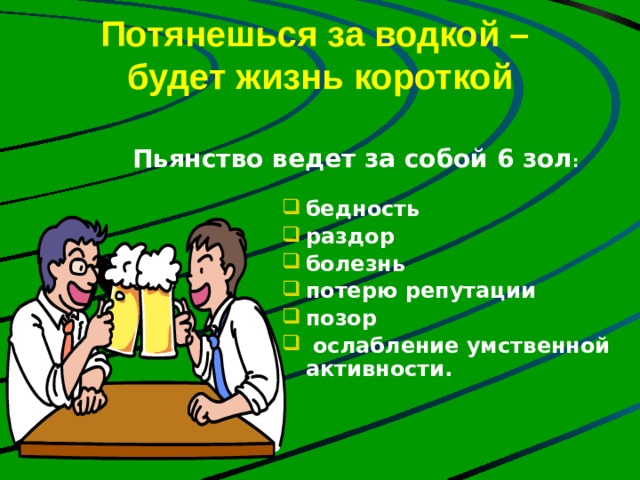 Потянешься за водкой –  будет жизнь короткой Пьянство ведет за собой 6 зол :  бедность раздор болезнь потерю репутации позор  ослабление умственной активности. 