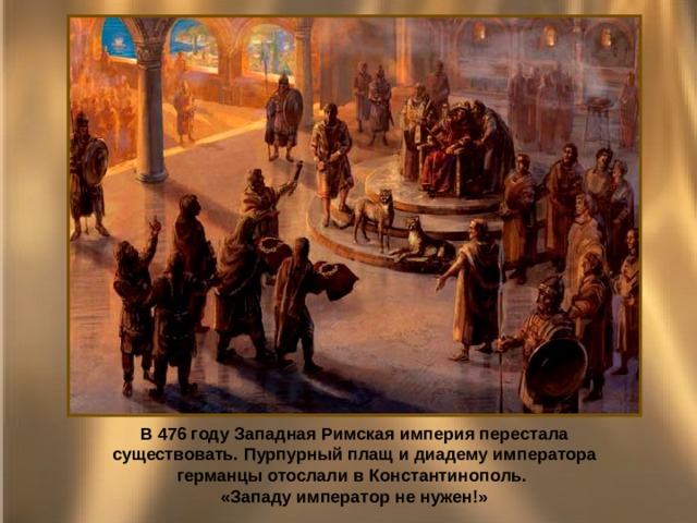 В 476 году Западная Римская империя перестала существовать. Пурпурный плащ и диадему императора германцы отослали в Константинополь. «Западу император не нужен!» 