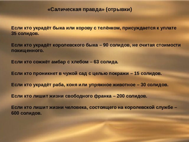 «Салическая правда» (отрывки) Если кто украдёт быка или корову с телёнком, присуждается к уплате 35 солидов. Если кто украдёт королевского быка – 90 солидов, не считая стоимости похищенного. Если кто сожжёт амбар с хлебом – 63 солида. Если кто проникнет в чужой сад с целью покражи – 15 солидов. Если кто украдёт раба, коня или упряжное животное – 30 солидов. Если кто лишит жизни свободного франка – 200 солидов. Если кто лишит жизни человека, состоящего на королевской службе – 600 солидов. 