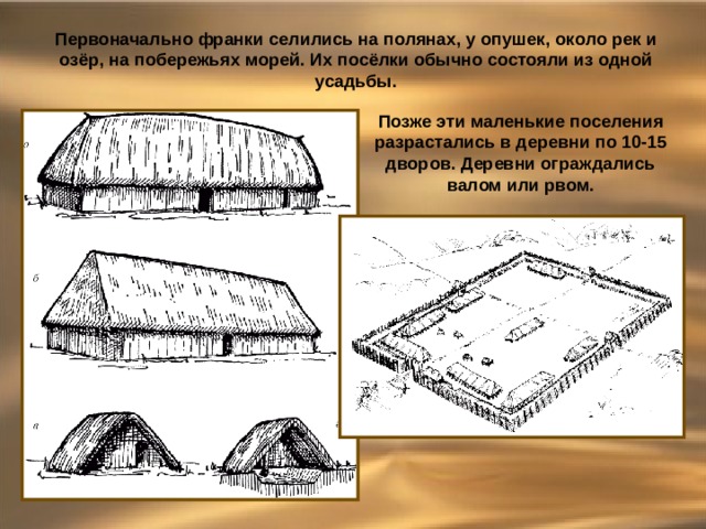 Первоначально франки селились на полянах, у опушек, около рек и озёр, на побережьях морей. Их посёлки обычно состояли из одной усадьбы. Позже эти маленькие поселения разрастались в деревни по 10-15 дворов. Деревни ограждались валом или рвом. 