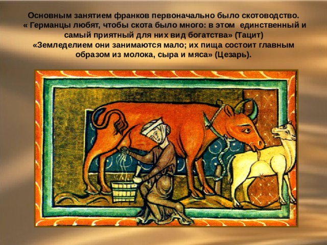 Основным занятием франков первоначально было скотоводство. « Германцы любят, чтобы скота было много: в этом единственный и самый приятный для них вид богатства» (Тацит) «Земледелием они занимаются мало; их пища состоит главным образом из молока, сыра и мяса» (Цезарь). 